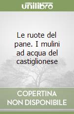 Le ruote del pane. I mulini ad acqua del castiglionese libro