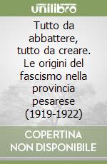 Tutto da abbattere, tutto da creare. Le origini del fascismo nella provincia pesarese (1919-1922) libro