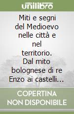 Miti e segni del Medioevo nelle città e nel territorio. Dal mito bolognese di re Enzo ai castelli neomedievali in Emilia Romagna libro