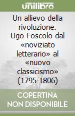 Un allievo della rivoluzione. Ugo Foscolo dal «noviziato letterario» al «nuovo classicismo» (1795-1806) libro