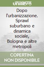 Dopo l'urbanizzazione. Sprawl suburbano e dinamica sociale, Bologna e altre metropoli libro