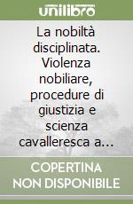 La nobiltà disciplinata. Violenza nobiliare, procedure di giustizia e scienza cavalleresca a Bologna nel XVII secolo libro