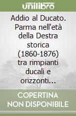 Addio al Ducato. Parma nell'età della Destra storica (1860-1876) tra rimpianti ducali e orizzonti nazionali