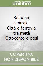 Bologna centrale. Città e ferrovia tra metà Ottocento e oggi libro