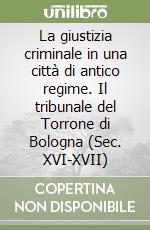 La giustizia criminale in una città di antico regime. Il tribunale del Torrone di Bologna (Sec. XVI-XVII) libro