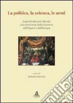 La Politica, la scienza, le armi. Luigi Ferdinando Marsili e la costruzione della frontiera dell'impero e dell'Europa libro