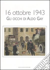 16 ottobre 1943. Gli occhi di Aldo Gay. Catalogo della mostra (Roma, 17-27 ottobre 2007). Ediz. illustrata
