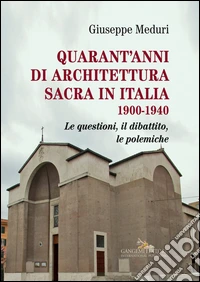 Quarant'anni di architettura sacra in Italia 1900-1940. Le questioni, il dibattito, le polemiche. Ediz. illustrata