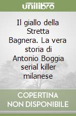 Il giallo della Stretta Bagnera. La vera storia di Antonio Boggia serial killer milanese libro