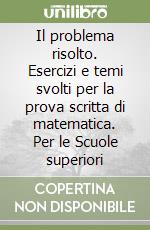 Il problema risolto. Esercizi e temi svolti per la prova scritta di matematica. Per le Scuole superiori