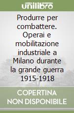 Produrre per combattere. Operai e mobilitazione industriale a Milano durante la grande guerra 1915-1918