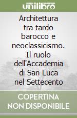 Architettura tra tardo barocco e neoclassicismo. Il ruolo dell'Accademia di San Luca nel Settecento libro