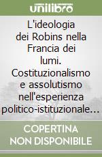 L'ideologia dei Robins nella Francia dei lumi. Costituzionalismo e assolutismo nell'esperienza politico-istituzionale della magistrature di antico regime... libro