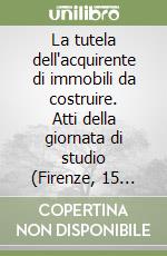 La tutela dell'acquirente di immobili da costruire. Atti della giornata di studio (Firenze, 15 ottobre 2005)