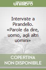 Interviste a Pirandello. «Parole da dire, uomo, agli altri uomini» libro