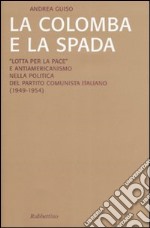 La colomba e la spada. «Lotta per la pace» e antiamericanismo nella politica del Partito Comunista Italiano (1949-1954) libro