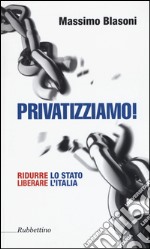 Privatizziamo! Ridurre lo Stato liberare l'Italia libro