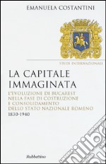 La capitale immaginata. L'evoluzione di Bucarest nella fase di costruzione e consolidamento dello Stato nazionale romeno (1830-1940)