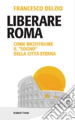 Liberare Roma. Come ricostruire il «sogno» della città eterna libro