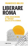 Liberare Roma. Come ricostruire il «sogno» della città eterna libro