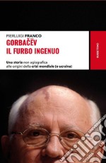 Gorbacëv. Il furbo ingenuo. Una storia non agiografica alle origini della crisi mondiale (e Ucraina) libro