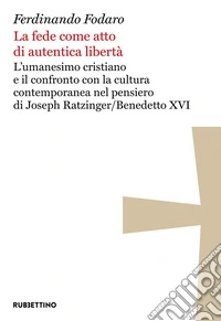 La fede come atto di autentica libertà. L'umanesimo cristiano e il confronto con la cultura contemporanea nel pensiero di Joseph Ratzinger/Benedetto XVI libro