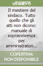 Il mestiere del sindaco. Tutto quello che gli atti non dicono: manuale di sopravvivenza per amministratori locali