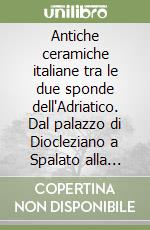 Antiche ceramiche italiane tra le due sponde dell'Adriatico. Dal palazzo di Diocleziano a Spalato alla fortezza di Pescara. Catalogo della mostra libro