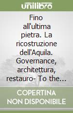 Fino all'ultima pietra. La ricostruzione dell'Aquila. Governance, architettura, restauro- To the last stone. Rebuilding L'Aquila. Governance, architecture, restoration libro