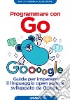 Programmare con Go. Guida per imparare il linguaggio open source sviluppato da Google libro