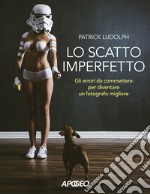 Lo scatto imperfetto. Gli errori da commettere per diventare un fotografo migliore libro