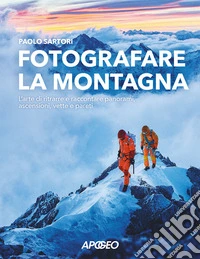 Fotografare la montagna. L'arte di ritrarre e raccontare panorami, ascensioni, vette e pareti libro