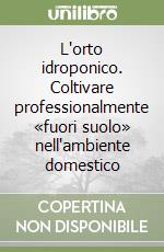 L'orto idroponico. Coltivare professionalmente «fuori suolo» nell'ambiente domestico libro