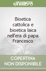 Bioetica cattolica e bioetica laica nell'era di papa Francesco libro