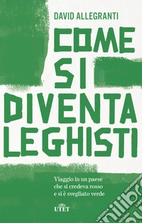 Come si diventa leghisti. Viaggio in un paese che si credeva rosso e si è svegliato verde