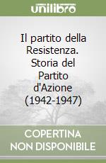 Il partito della Resistenza. Storia del Partito d'Azione (1942-1947) libro