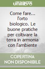 Come fare... l'orto biologico. Le buone pratiche per coltivare la terra in armonia con l'ambiente