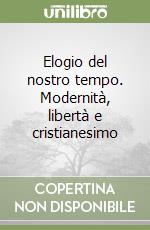 Elogio del nostro tempo. Modernità, libertà e cristianesimo libro