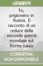 Io, prigioniero in Russia. Il racconto di un reduce della seconda guerra mondiale sul fronte russo libro