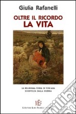 Oltre il ricordo. La vita. La bellissima terra di Toscana sconvolta dalla guerra libro