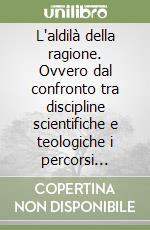 L'aldilà della ragione. Ovvero dal confronto tra discipline scientifiche e teologiche i percorsi convergenti della ragione e della fede