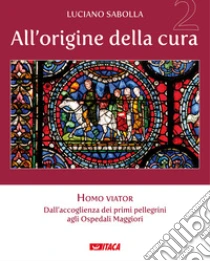 All'origine della cura. Vol. 2: Homo viator. Dall'accoglienza dei primi pellegrini agli Ospedali Maggiori