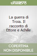 La guerra di Troia. Il racconto di Ettore e Achille libro