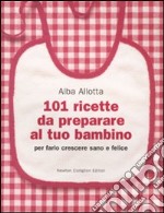 101 ricette da preparare al tuo bambino per farlo crescere sano e felice libro