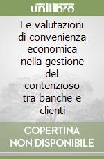 Le valutazioni di convenienza economica nella gestione del contenzioso tra banche e clienti libro