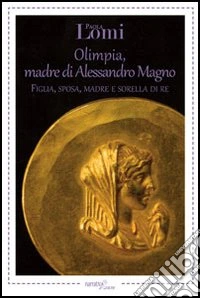 Olimpia, madre di Alessandro Magno. Figlia, sposa, madre e sorella di re libro