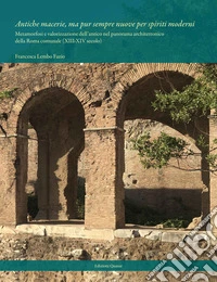 Antiche macerie, ma pur sempre nuove per spiriti moderni. Metamorfosi e valorizzazione dell'antico nel panorama architettonico della Roma comunale (XIII-XIV secolo). Nuova ediz. libro
