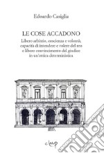 Le cose accadono. Libero arbitrio, coscienza e volontà, capacità di intendere e volere del reo e libero convincimento del giudice in un'ottica deterministica libro