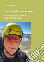 Una vita da immaginare. Cinquant'anni di avventure nel mondo delle rocce libro