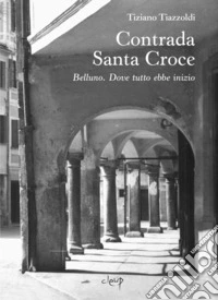 Contrada Santa Croce. Belluno. Dove tutto ebbe inizio libro